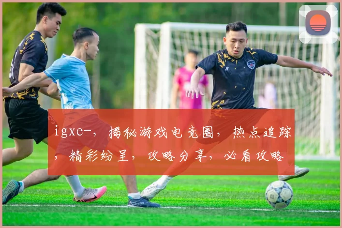 igxe-，揭秘游戏电竞圈，热点追踪，精彩纷呈，攻略分享，必看攻略