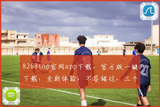 8268top官网app下载，官方版一键下载，全新体验，不容错过，三个理由让你心动
