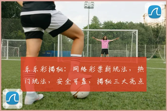 乐乐彩揭秘：网络彩票新玩法，热门玩法，安全可靠，揭秘三大亮点，不容错过