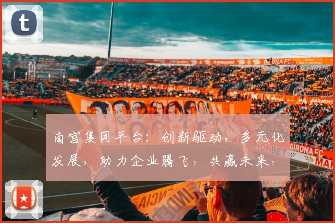 南宫集团平台：创新驱动，多元化发展，助力企业腾飞，共赢未来，三大亮点，不容错过