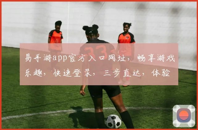 易手游app官方入口网址，畅享游戏乐趣，快速登录，三步直达，体验非凡